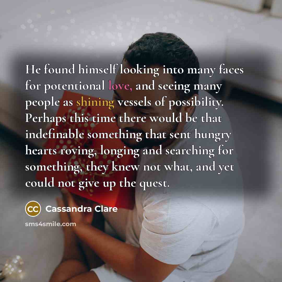 “He found himself looking into many faces for potentional love, and seeing many people as shining vessels of possibility. Perhaps this time there would be that indefinable something that sent hungry hearts roving, longing and searching for something, they knew not what, and yet could not give up…” quote by Cassandra Clare