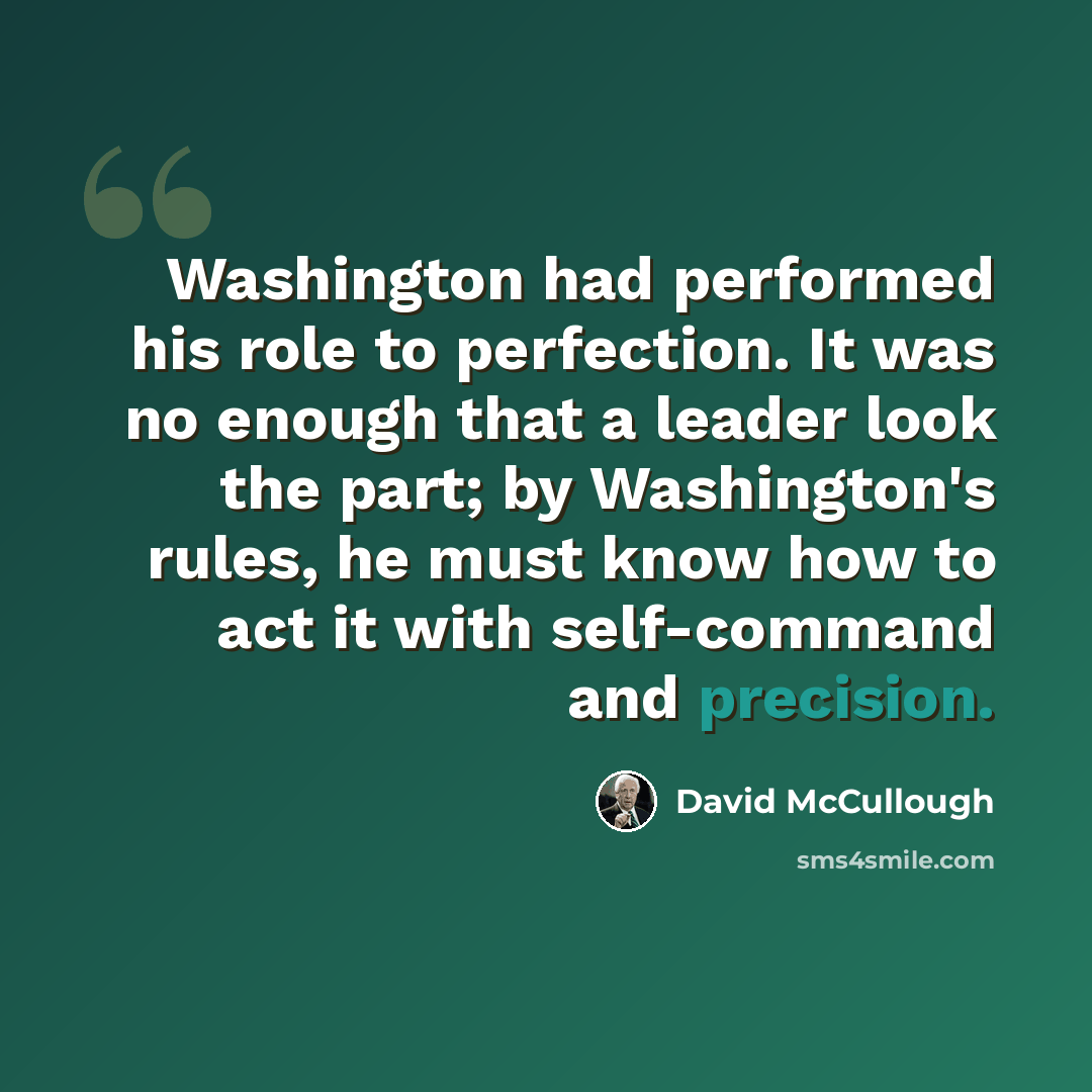 “Washington had performed his role to perfection. It was no enough that a leader look the part; by Washington's rules, he must know how to act it with self-command and precision.” quote by David McCullough