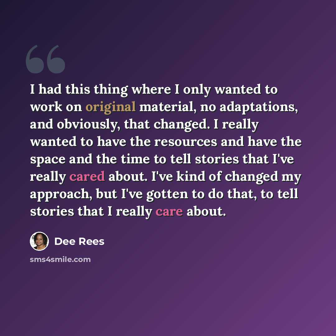 “I had this thing where I only wanted to work on original material, no adaptations, and obviously, that changed. I really wanted to have the resources and have the space and the time to tell stories that I've really cared about. I've kind of changed my approach, but I've gotten to do that, to tell…” quote by Dee Rees