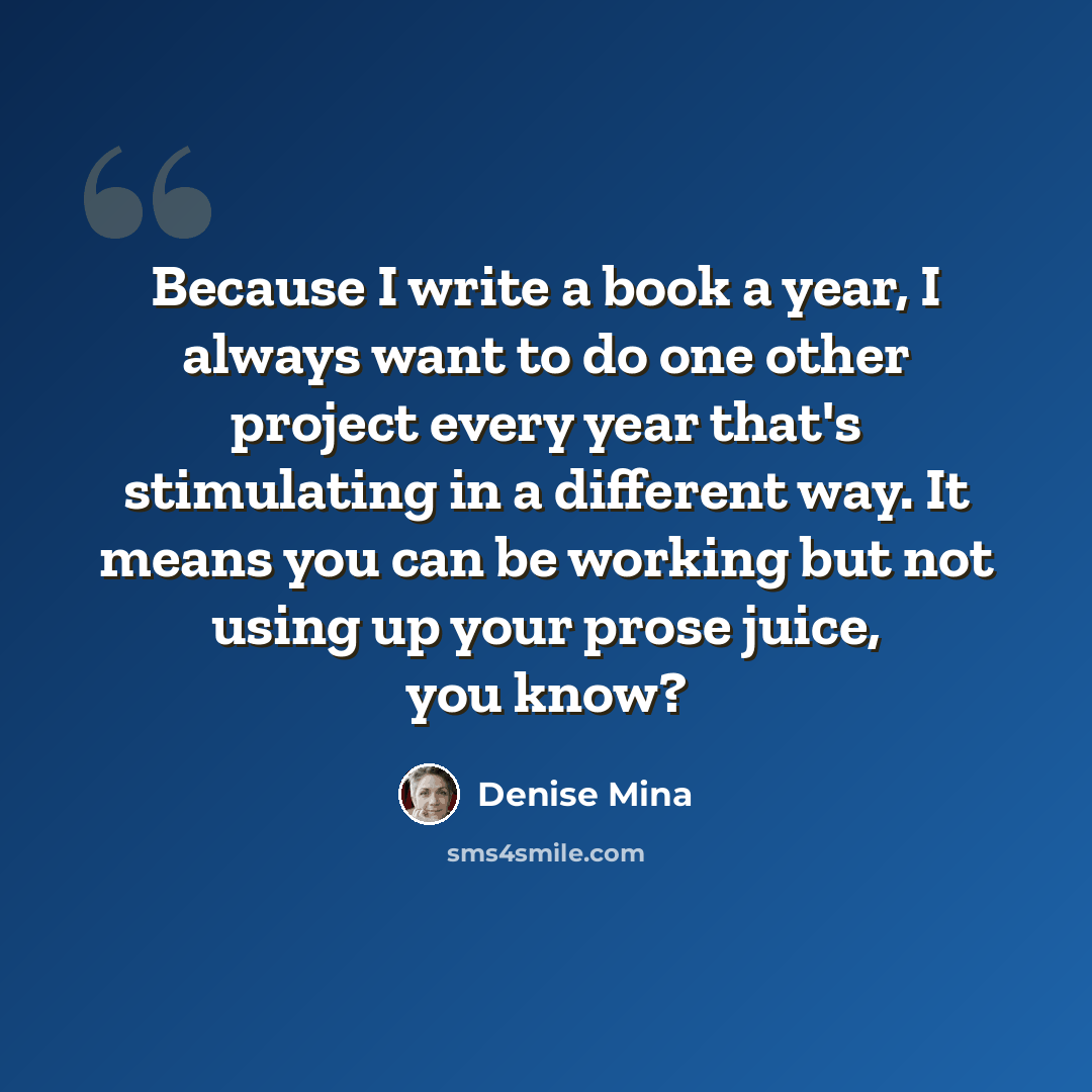 “Because I write a book a year, I always want to do one other project every year that's stimulating in a different way. It means you can be working but not using up your prose juice, you know?” quote by Denise Mina