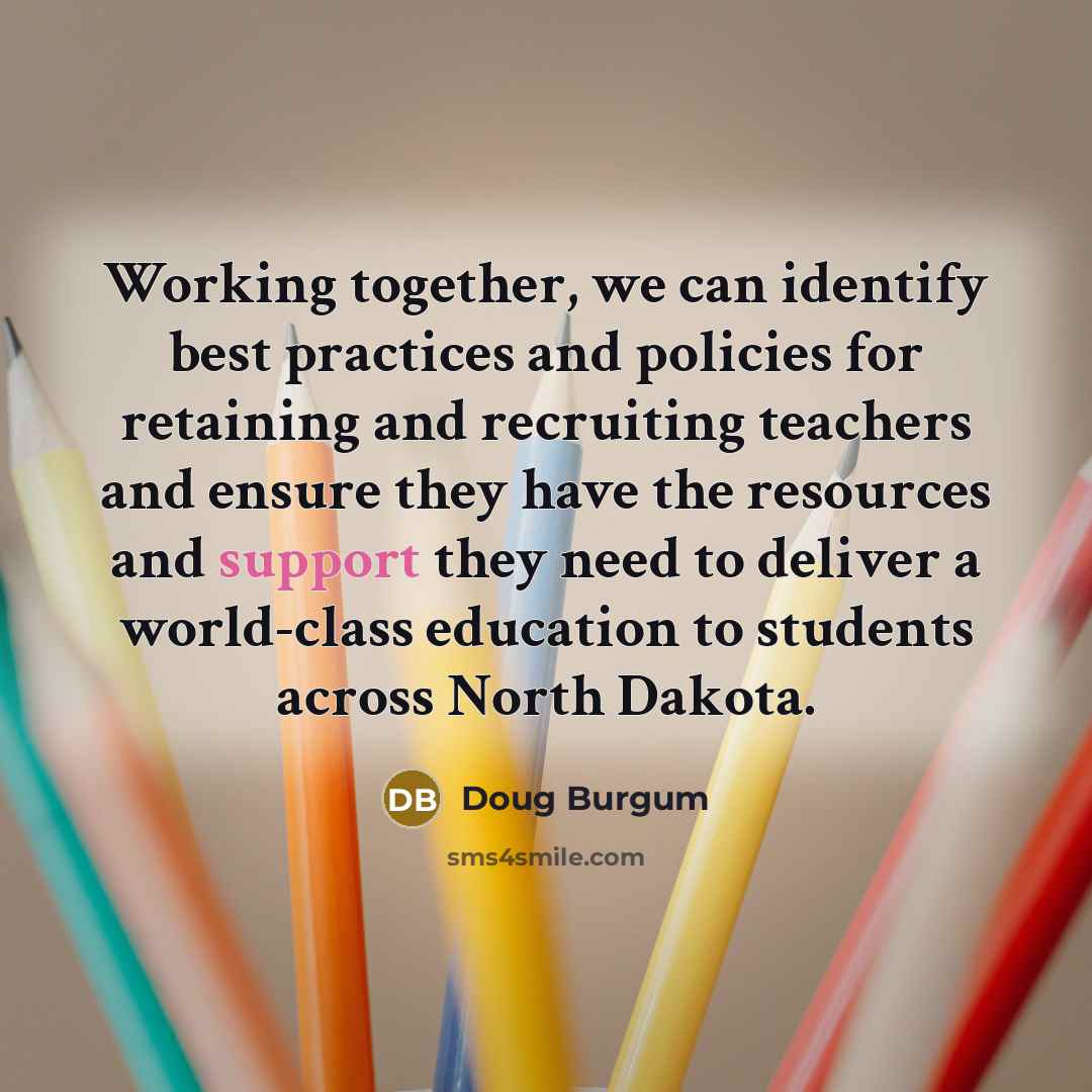 “Working together, we can identify best practices and policies for retaining and recruiting teachers and ensure they have the resources and support they need to deliver a world-class education to students across North Dakota.” quote by Doug Burgum