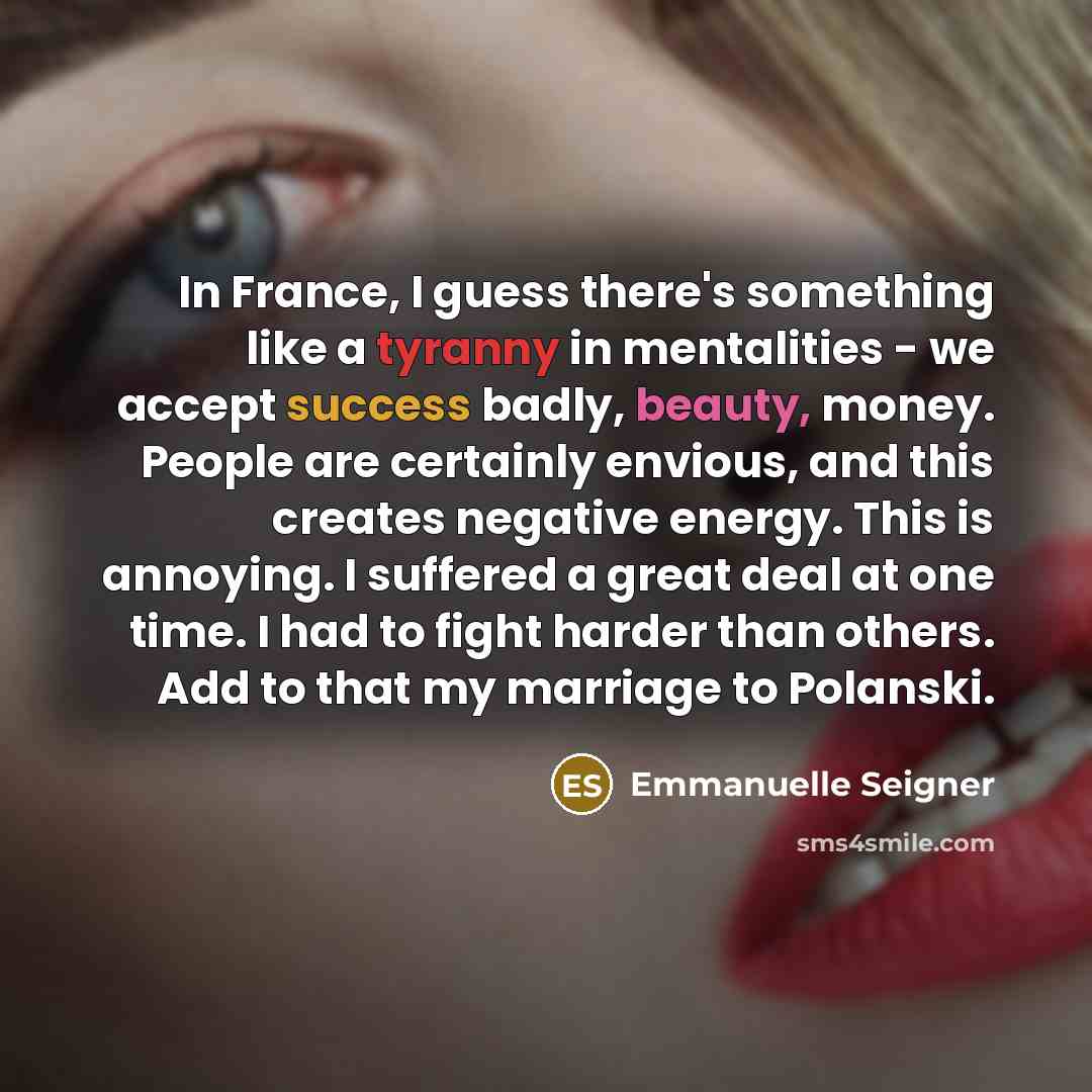 “In France, I guess there's something like a tyranny in mentalities - we accept success badly, beauty, money. People are certainly envious, and this creates negative energy. This is annoying. I suffered a great deal at one time. I had to fight harder than others. Add to that my marriage to Polanski.” quote by Emmanuelle Seigner
