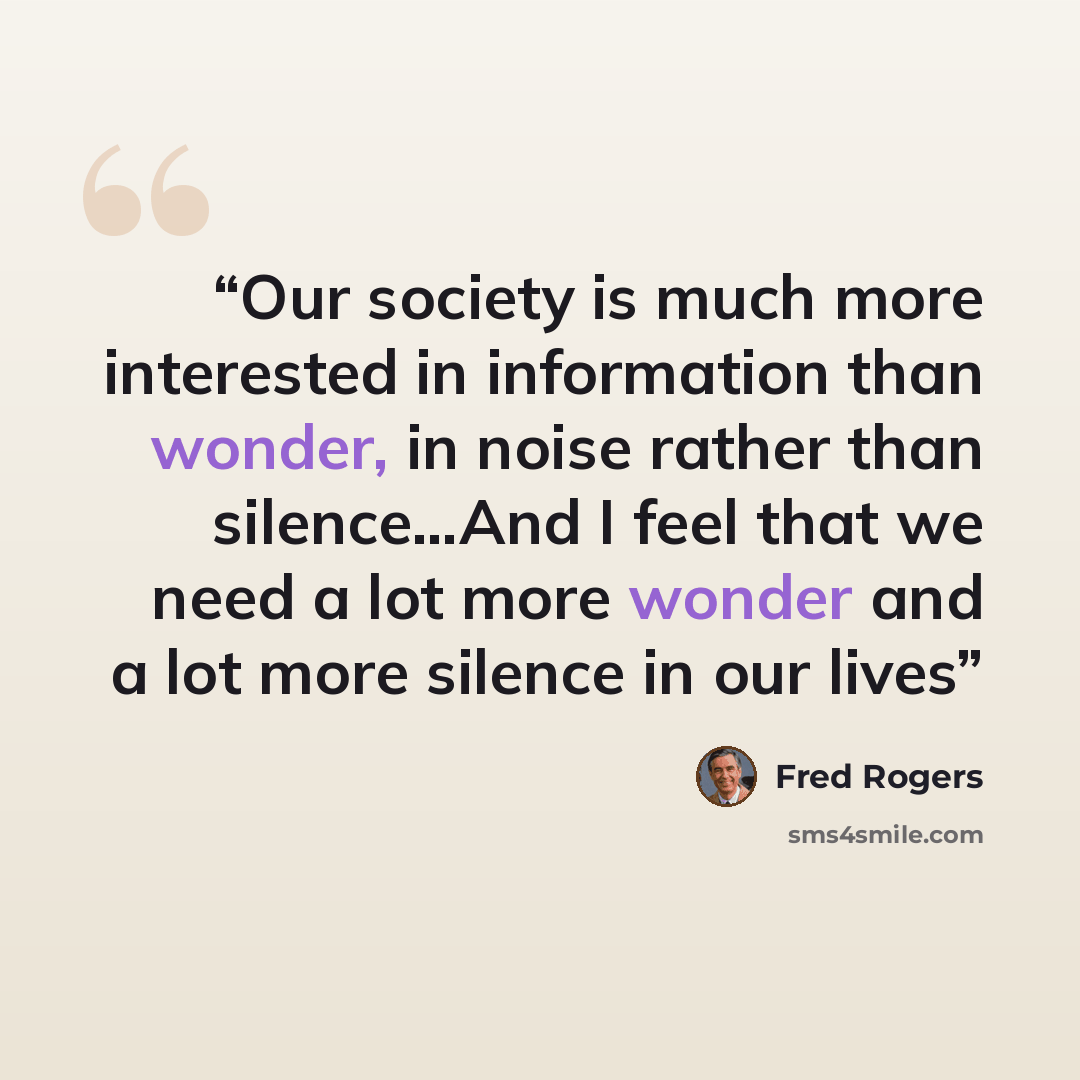 “Our society is much more interested in information than wonder, in noise rather than silence...And I feel that we need a lot more wonder and a lot more silence in our lives” quote by Fred Rogers
