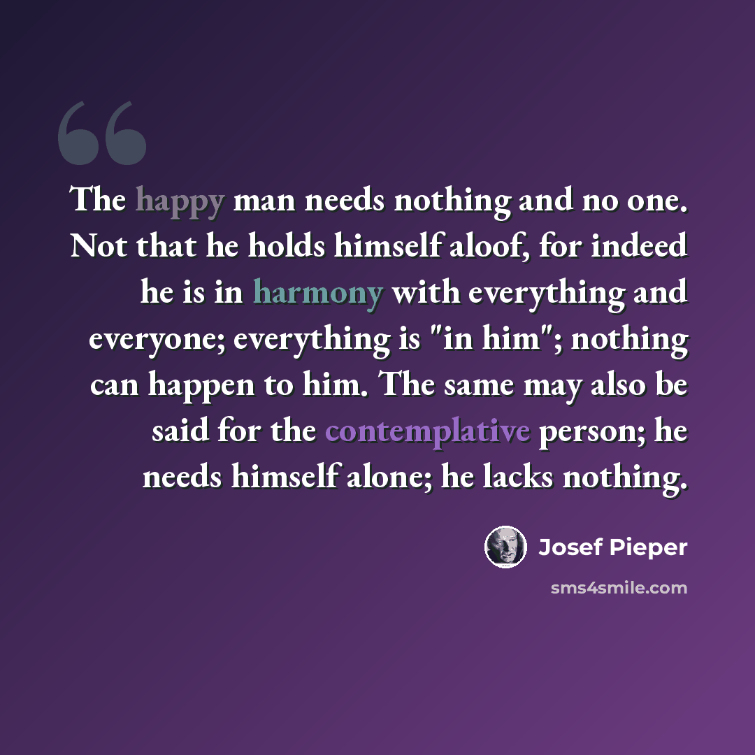 “The happy man needs nothing and no one. Not that he holds himself aloof, for indeed he is in harmony with everything and everyone; everything is "in him"; nothing can happen to him. The same may also be said for the contemplative person; he needs himself alone; he lacks nothing.” quote by Josef Pieper