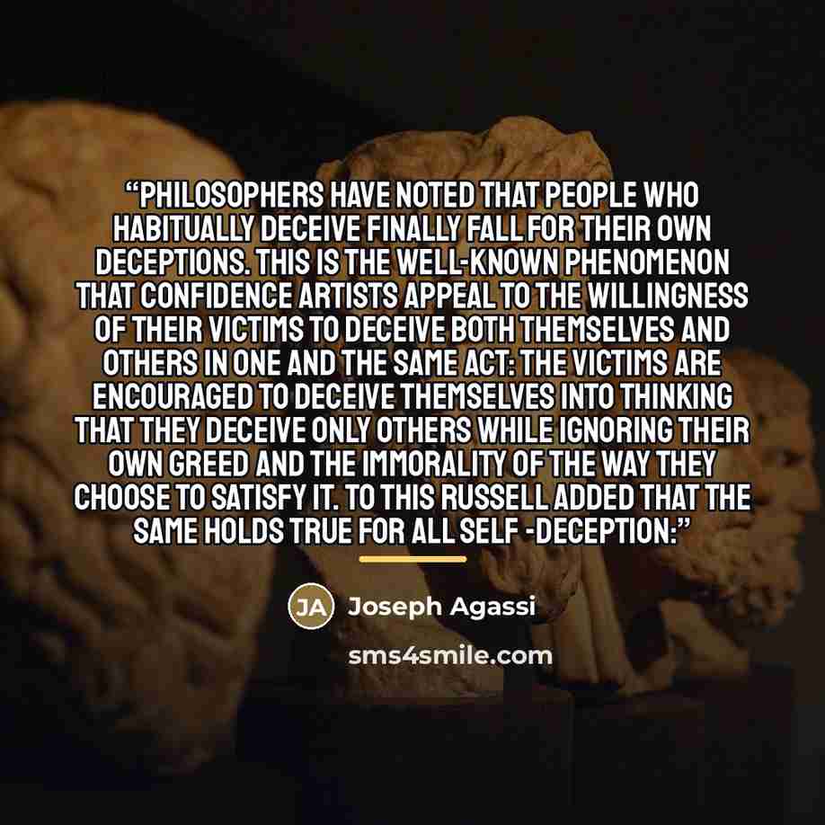 “philosophers have noted that people who habitually deceive finally fall for their own deceptions. This is the well-known phenomenon that confidence artists appeal to the willingness of their victims to deceive both themselves and others in one and the same act: The victims are encouraged to…” quote by Joseph Agassi