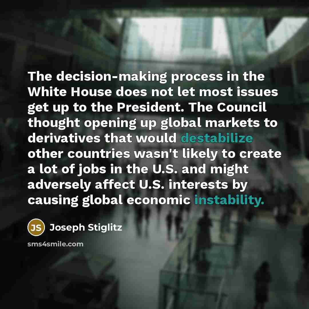 “The decision-making process in the White House does not let most issues get up to the President. The Council thought opening up global markets to derivatives that would destabilize other countries wasn't likely to create a lot of jobs in the U.S. and might adversely affect U.S. interests by…” quote by Joseph Stiglitz