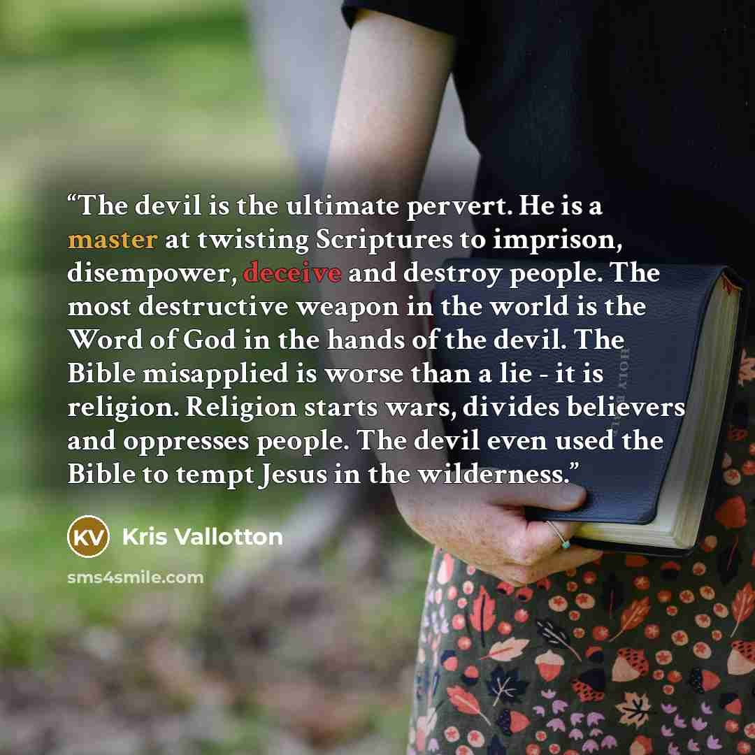 “The devil is the ultimate pervert. He is a master at twisting Scriptures to imprison, disempower, deceive and destroy people. The most destructive weapon in the world is the Word of God in the hands of the devil. The Bible misapplied is worse than a lie - it is religion. Religion starts wars…” quote by Kris Vallotton