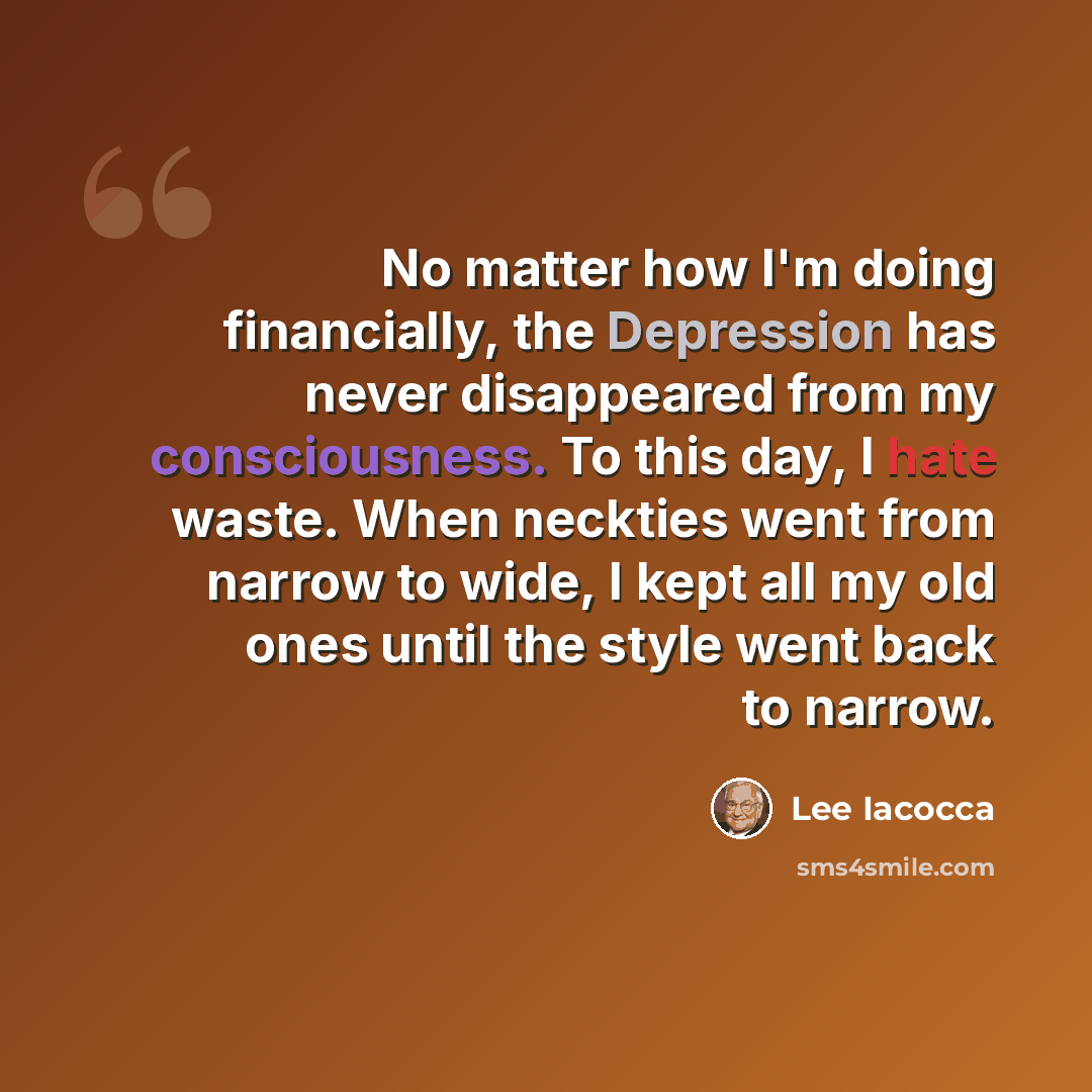 “No matter how I'm doing financially, the Depression has never disappeared from my consciousness. To this day, I hate waste. When neckties went from narrow to wide, I kept all my old ones until the style went back to narrow.” quote by Lee Iacocca