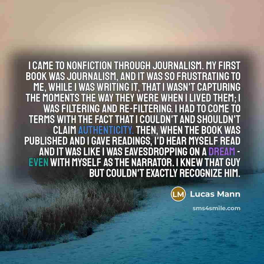 “I came to nonfiction through journalism. My first book was journalism, and it was so frustrating to me, while I was writing it, that I wasn't capturing the moments the way they were when I lived them; I was filtering and re-filtering. I had to come to terms with the fact that I couldn't and…” quote by Lucas Mann