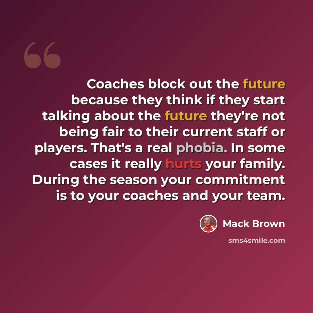 “Coaches block out the future because they think if they start talking about the future they're not being fair to their current staff or players. That's a real phobia. In some cases it really hurts your family. During the season your commitment is to your coaches and your team.” quote by Mack Brown