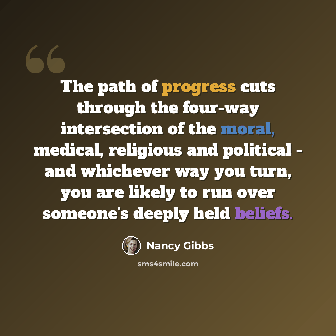 “The path of progress cuts through the four-way intersection of the moral, medical, religious and political - and whichever way you turn, you are likely to run over someone's deeply held beliefs.” quote by Nancy Gibbs