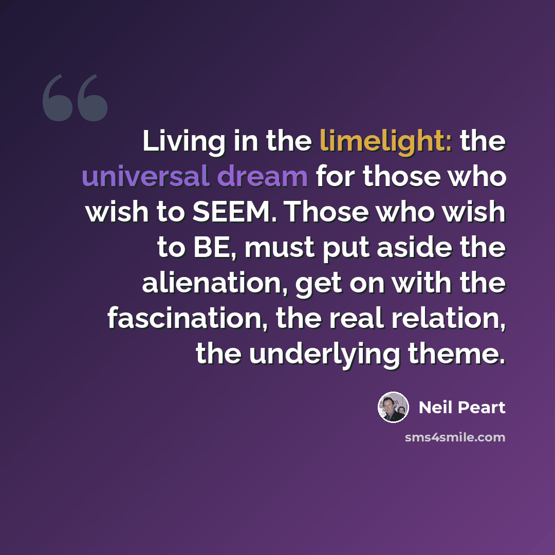 “Living in the limelight: the universal dream for those who wish to SEEM. Those who wish to BE, must put aside the alienation, get on with the fascination, the real relation, the underlying theme.” quote by Neil Peart