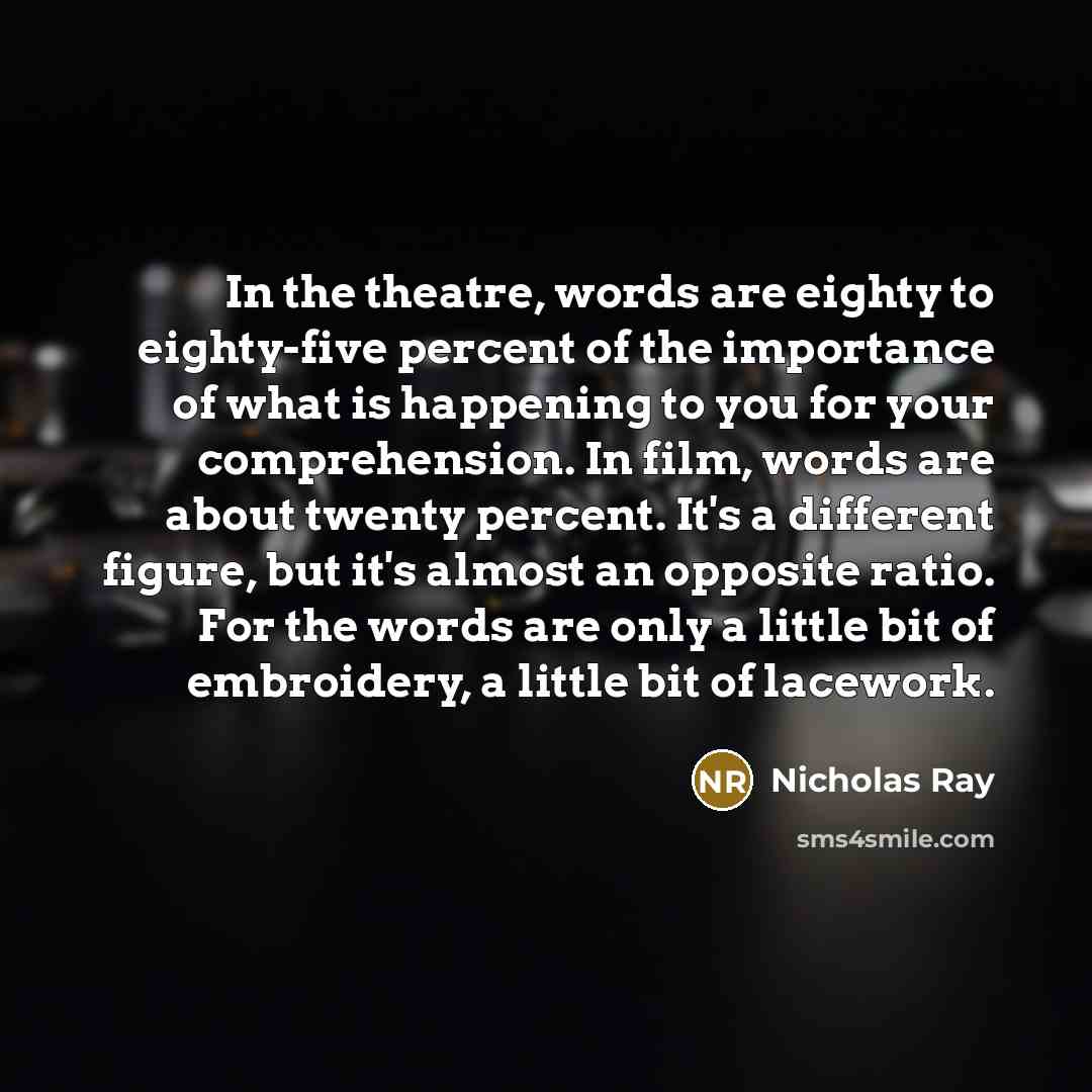 “In the theatre, words are eighty to eighty-five percent of the importance of what is happening to you for your comprehension. In film, words are about twenty percent. It's a different figure, but it's almost an opposite ratio. For the words are only a little bit of embroidery, a little bit of…” quote by Nicholas Ray
