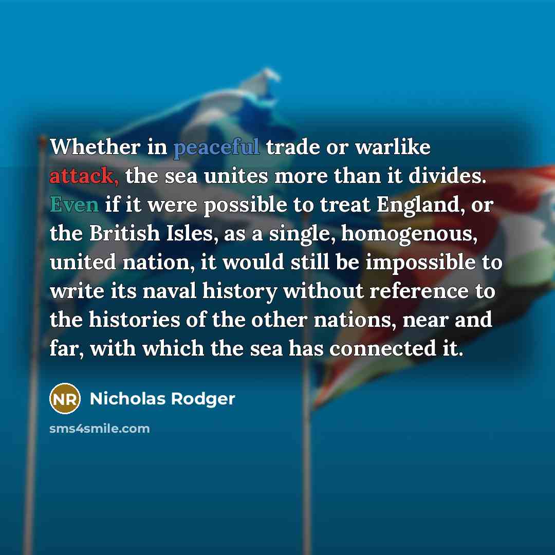 “Whether in peaceful trade or warlike attack, the sea unites more than it divides. Even if it were possible to treat England, or the British Isles, as a single, homogenous, united nation, it would still be impossible to write its naval history without reference to the histories of the other…” quote by Nicholas Rodger