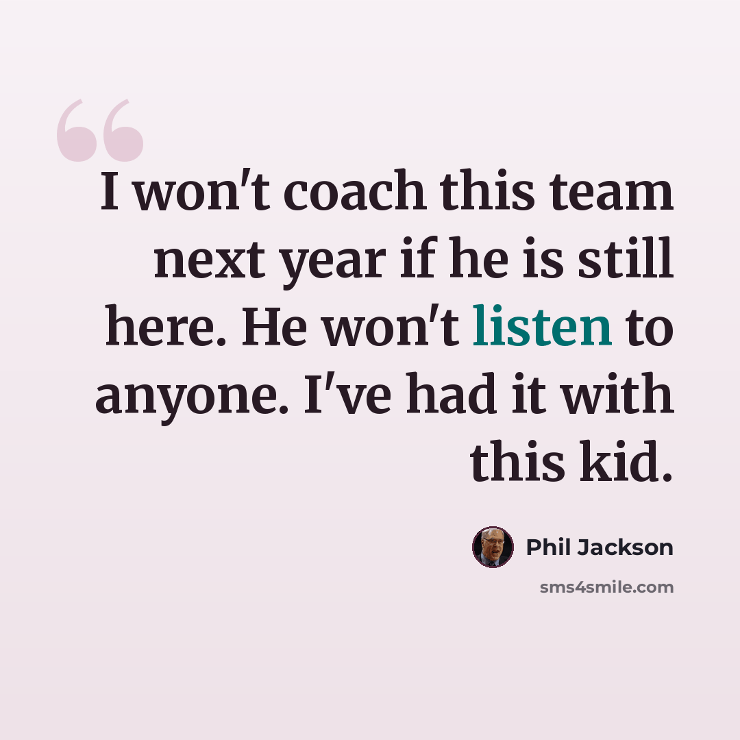 “I won't coach this team next year if he is still here. He won't listen to anyone. I've had it with this kid.” quote by Phil Jackson