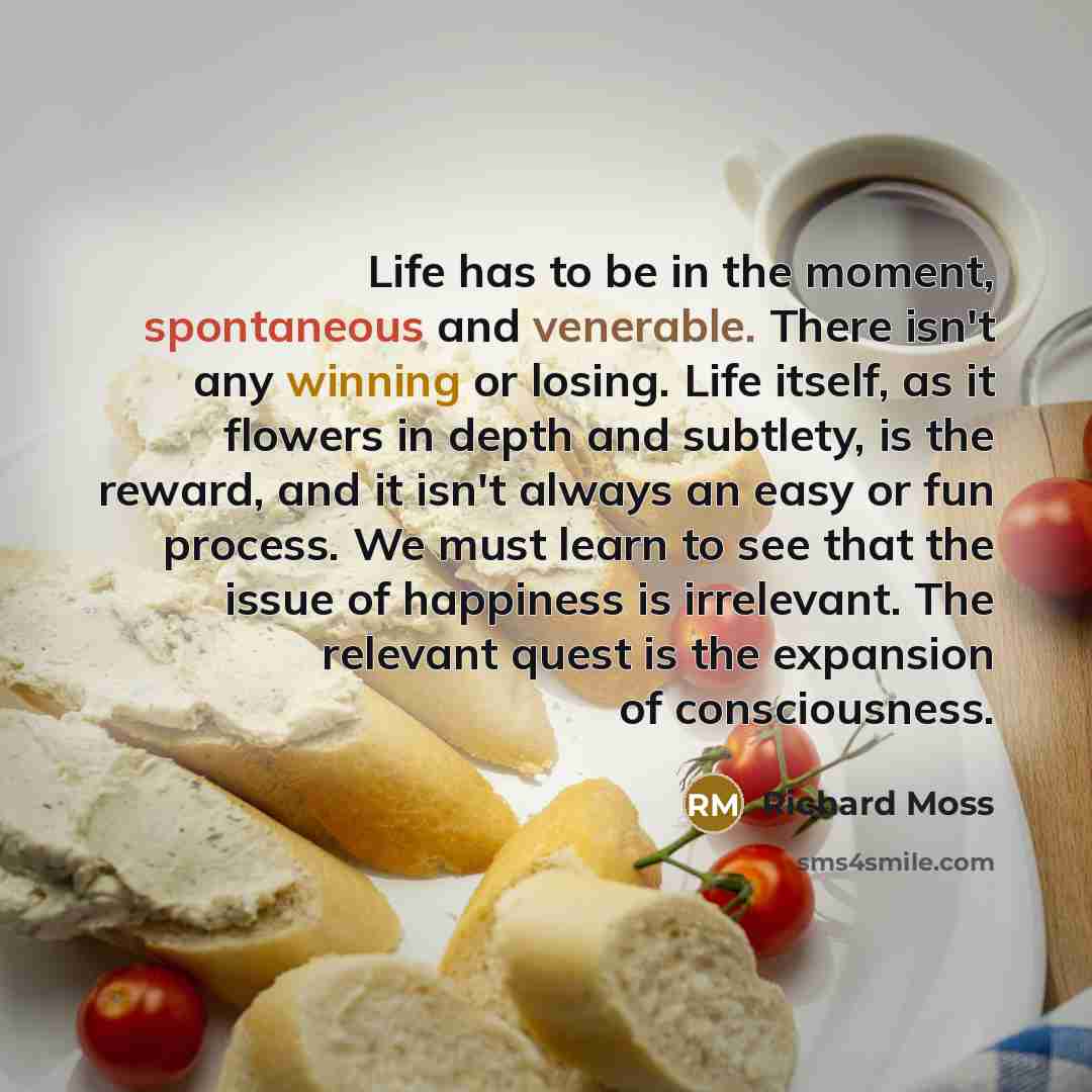 “Life has to be in the moment, spontaneous and venerable. There isn't any winning or losing. Life itself, as it flowers in depth and subtlety, is the reward, and it isn't always an easy or fun process. We must learn to see that the issue of happiness is irrelevant. The relevant quest is the…” quote by Richard Moss