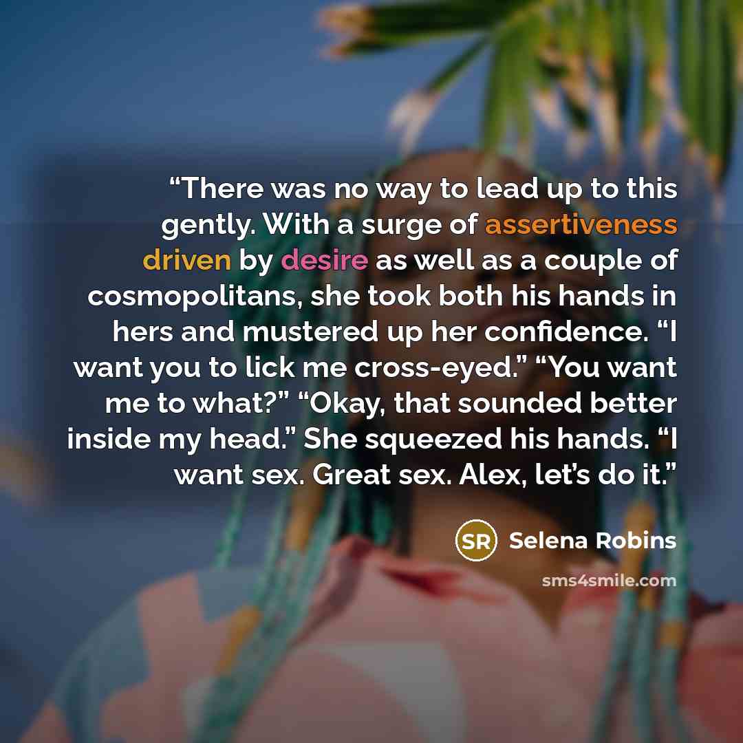 “There was no way to lead up to this gently. With a surge of assertiveness driven by desire as well as a couple of cosmopolitans, she took both his hands in hers and mustered up her confidence. “I want you to lick me cross-eyed.” “You want me to what?” “Okay, that sounded better inside my head.”…” quote by Selena Robins