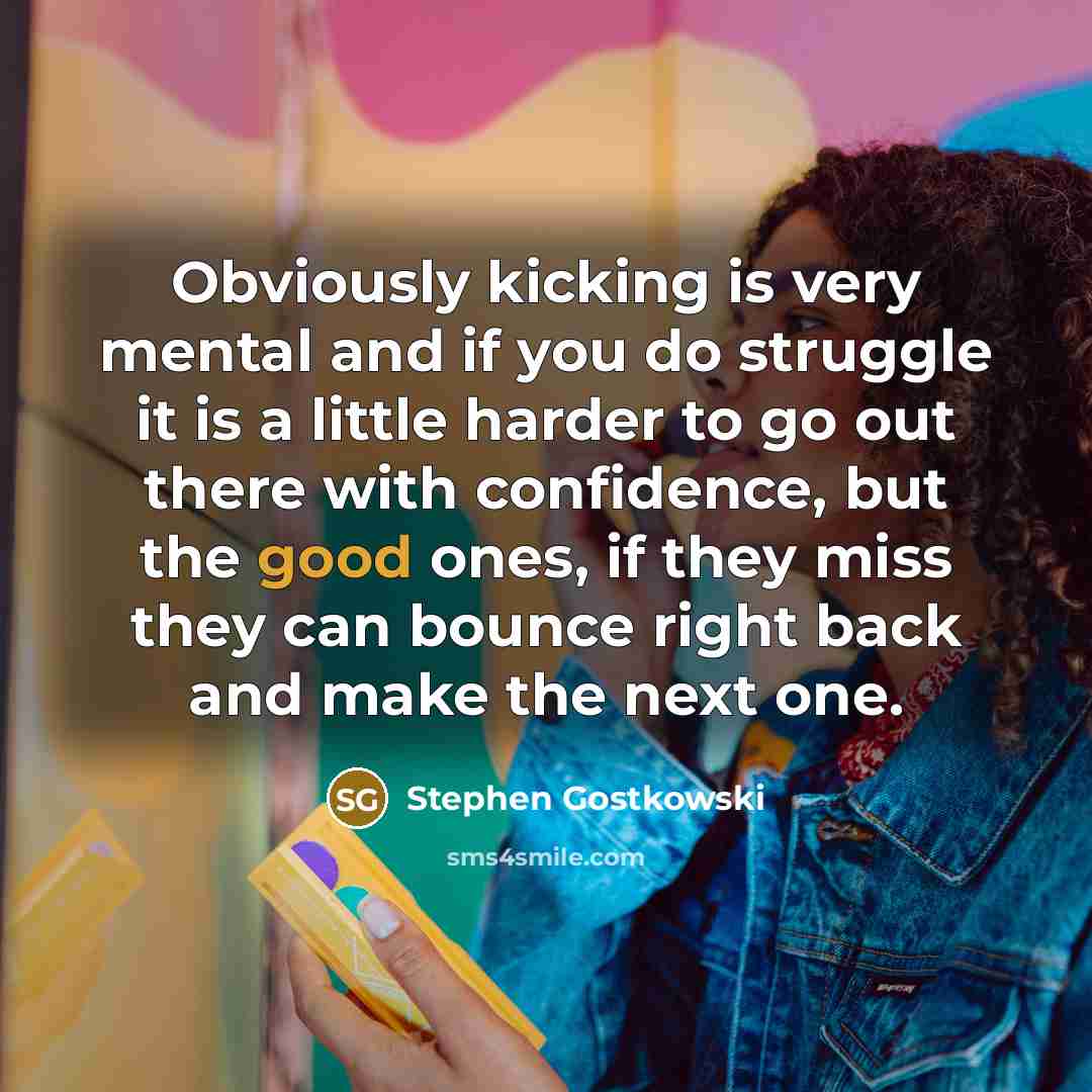 “Obviously kicking is very mental and if you do struggle it is a little harder to go out there with confidence, but the good ones, if they miss they can bounce right back and make the next one.” quote by Stephen Gostkowski