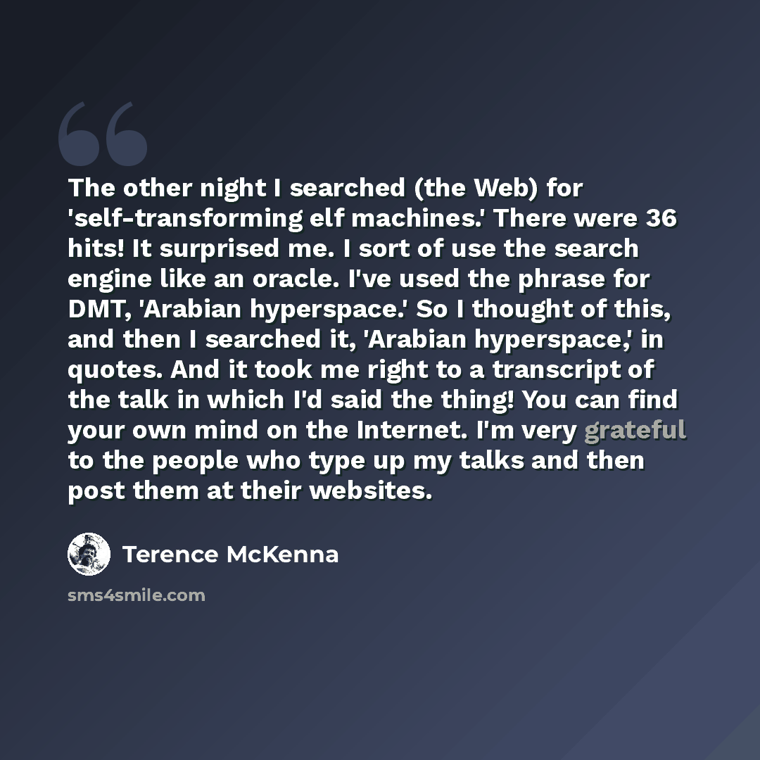 “The other night I searched (the Web) for 'self-transforming elf machines.' There were 36 hits! It surprised me. I sort of use the search engine like an oracle. I've used the phrase for DMT, 'Arabian hyperspace.' So I thought of this, and then I searched it, 'Arabian hyperspace,' in quotes. And it…” quote by Terence McKenna