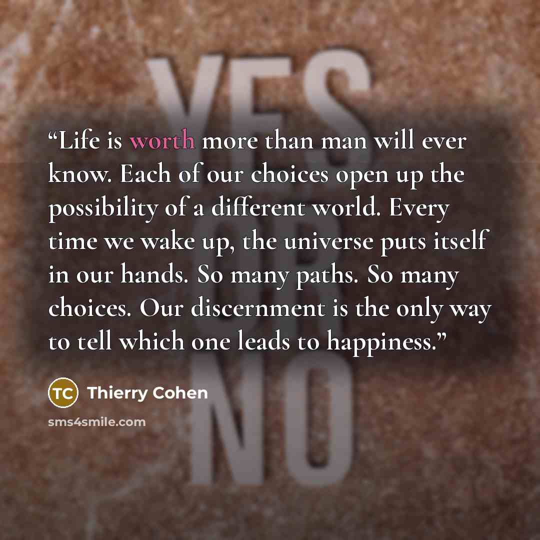 “Life is worth more than man will ever know. Each of our choices open up the possibility of a different world. Every time we wake up, the universe puts itself in our hands. So many paths. So many choices. Our discernment is the only way to tell which one leads to happiness.” quote by Thierry Cohen