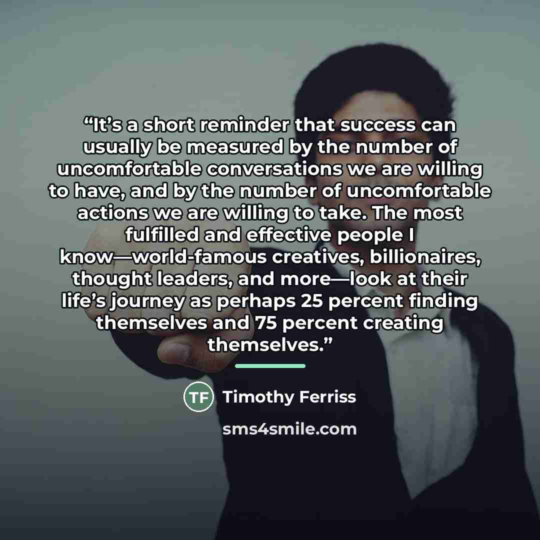 “It’s a short reminder that success can usually be measured by the number of uncomfortable conversations we are willing to have, and by the number of uncomfortable actions we are willing to take. The most fulfilled and effective people I know—world-famous creatives, billionaires, thought leaders…” quote by Timothy Ferriss