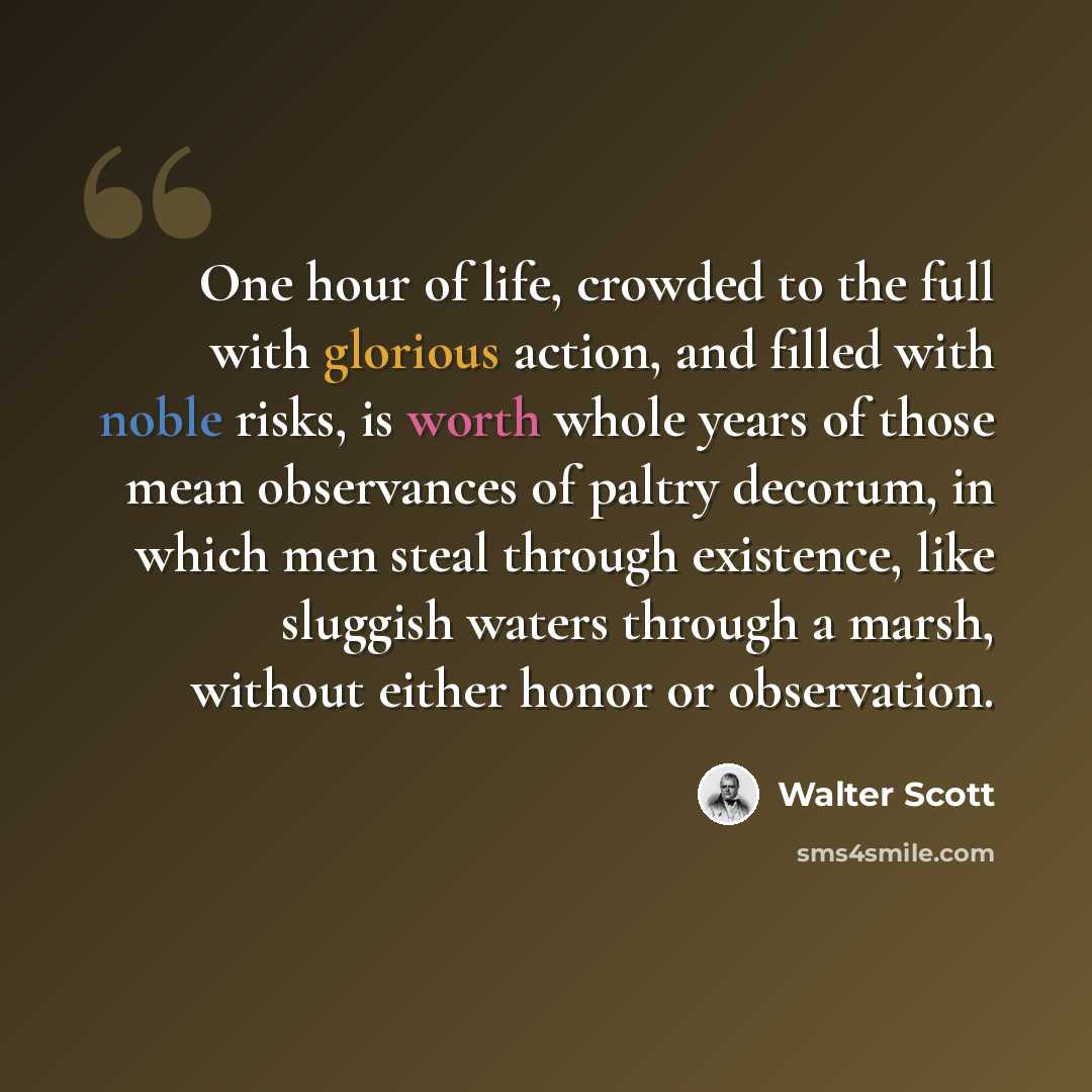 “One hour of life, crowded to the full with glorious action, and filled with noble risks, is worth whole years of those mean observances of paltry decorum, in which men steal through existence, like sluggish waters through a marsh, without either honor or observation.” quote by Walter Scott
