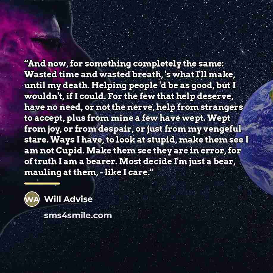 “And now, for something completely the same: Wasted time and wasted breath, 's what I'll make, until my death. Helping people 'd be as good, but I wouldn't, if I could. For the few that help deserve, have no need, or not the nerve, help from strangers to accept, plus from mine a few have wept. Wept…” quote by Will Advise