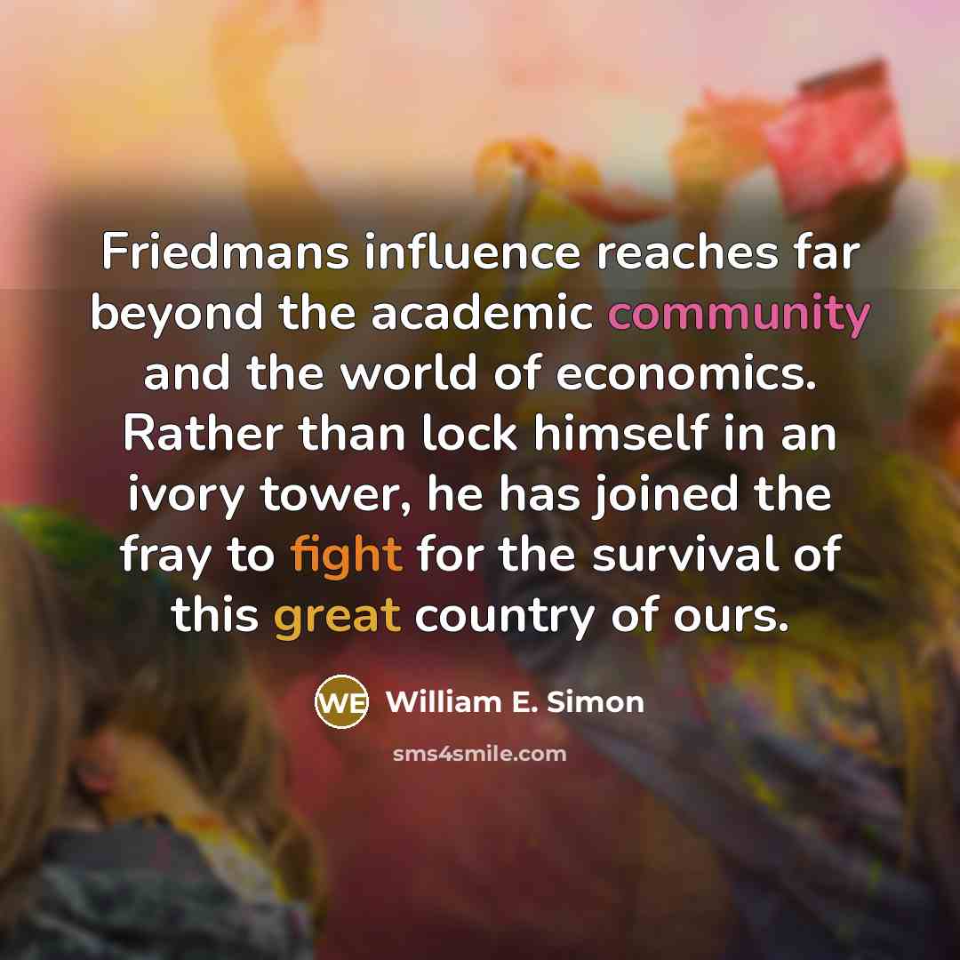 “Friedmans influence reaches far beyond the academic community and the world of economics. Rather than lock himself in an ivory tower, he has joined the fray to fight for the survival of this great country of ours.” quote by William E. Simon