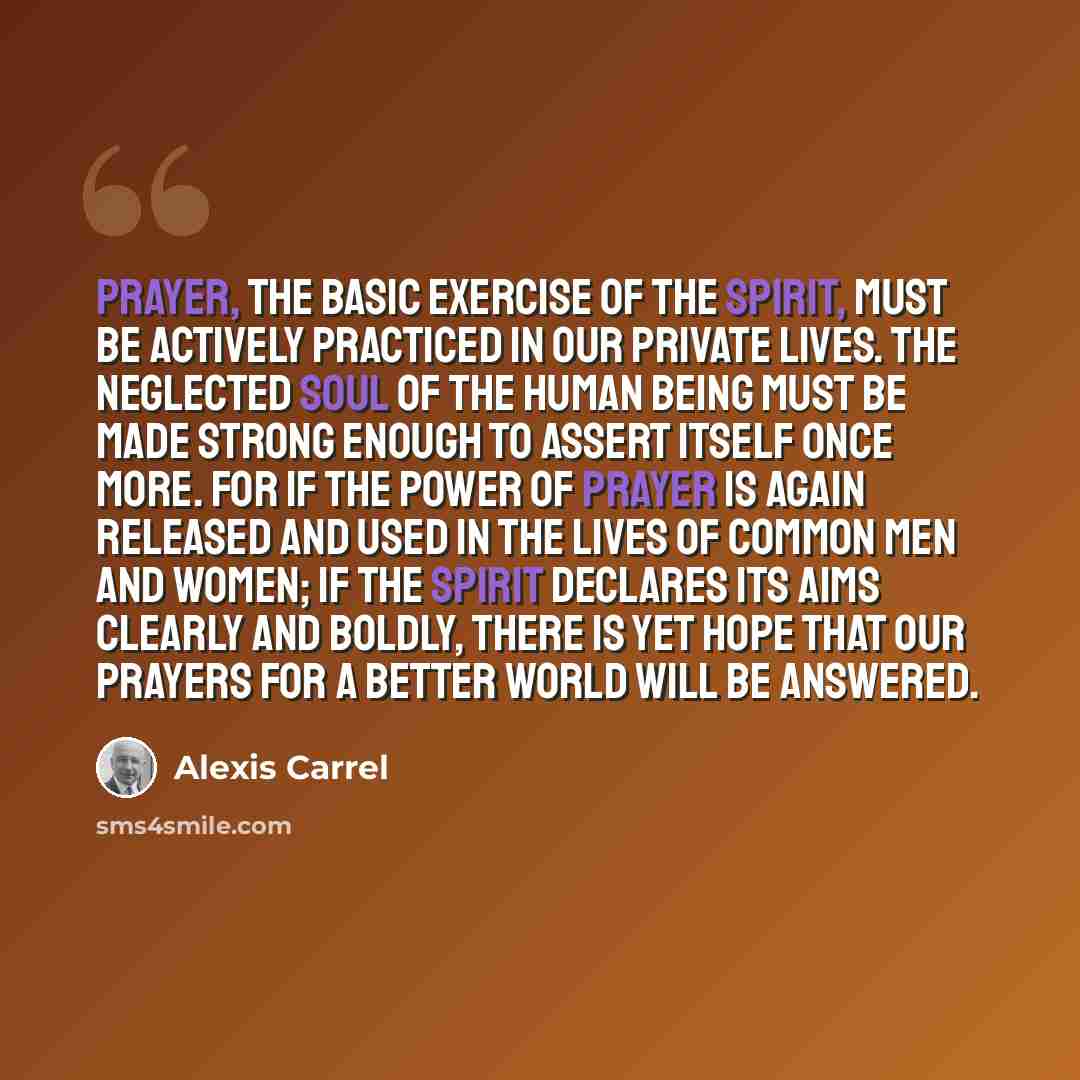 “Prayer, the basic exercise of the spirit, must be actively practiced in our private lives. The neglected soul of the human being must be made strong enough to assert itself once more. For if the power of prayer is again released and used in the lives of common men and women; if the spirit declares…” quote by Alexis Carrel