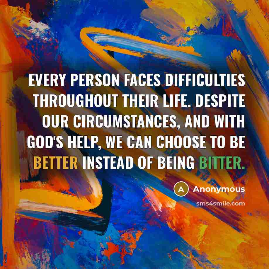 “Every person faces difficulties throughout their life. Despite our circumstances, and with God's help, we can choose to be better instead of being bitter.” quote by Anonymous