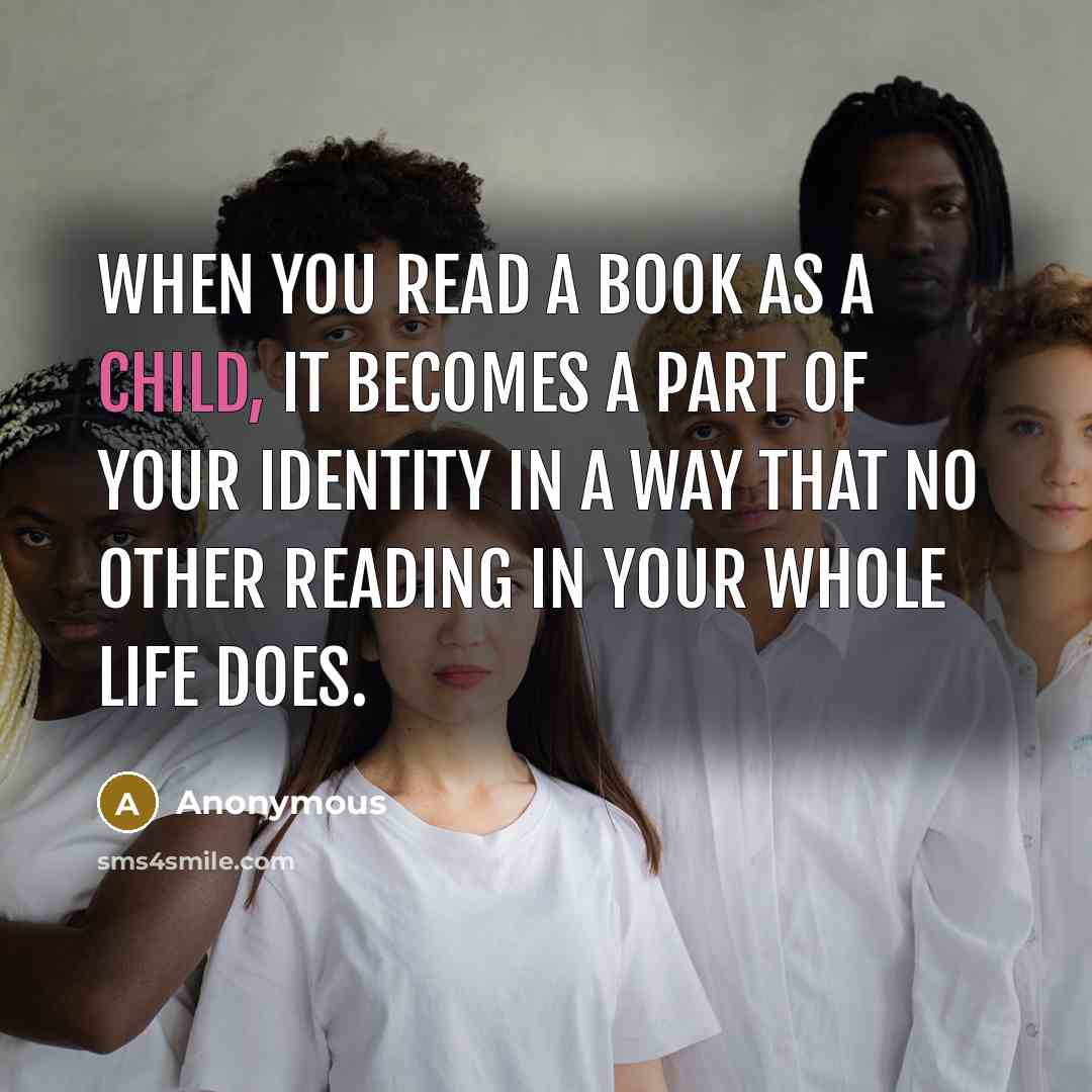 “When you read a book as a child, it becomes a part of your identity in a way that no other reading in your whole life does.” quote by Anonymous