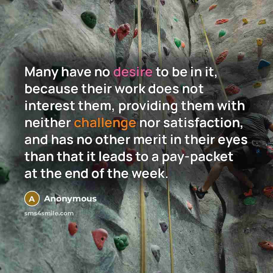 “Many have no desire to be in it, because their work does not interest them, providing them with neither challenge nor satisfaction, and has no other merit in their eyes than that it leads to a pay-packet at the end of the week.” quote by Anonymous