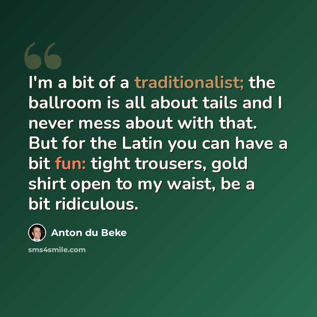 “I'm a bit of a traditionalist; the ballroom is all about tails and I never mess about with that. But for the Latin you can have a bit fun: tight trousers, gold shirt open to my waist, be a bit ridiculous.” quote by Anton du Beke