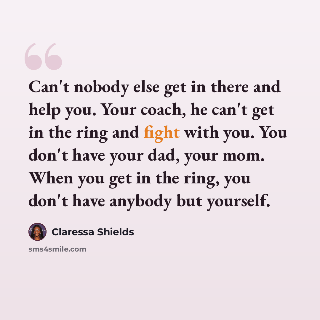 “Can't nobody else get in there and help you. Your coach, he can't get in the ring and fight with you. You don't have your dad, your mom. When you get in the ring, you don't have anybody but yourself.” quote by Claressa Shields