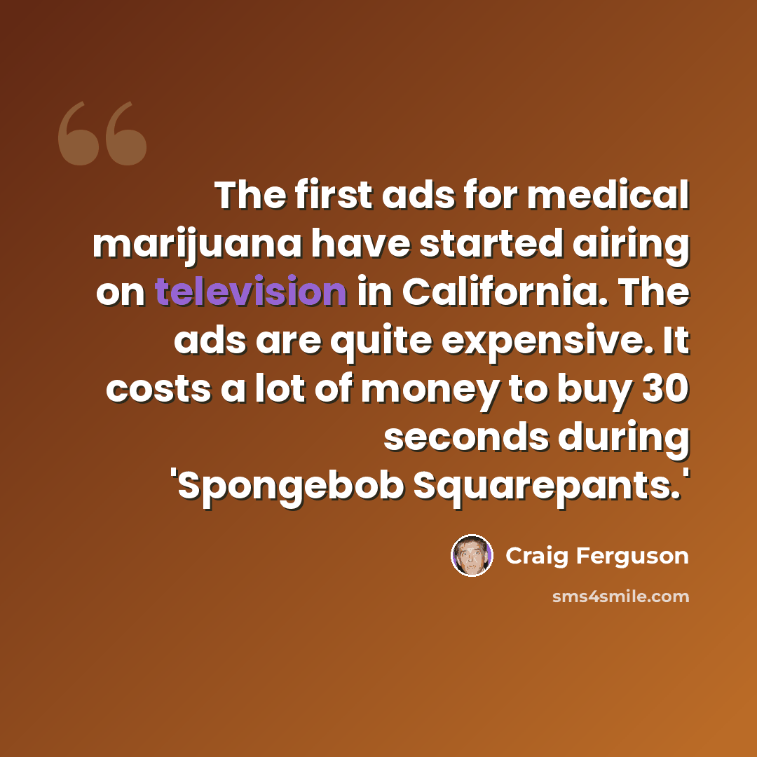 “The first ads for medical marijuana have started airing on television in California. The ads are quite expensive. It costs a lot of money to buy 30 seconds during 'Spongebob Squarepants.'” quote by Craig Ferguson