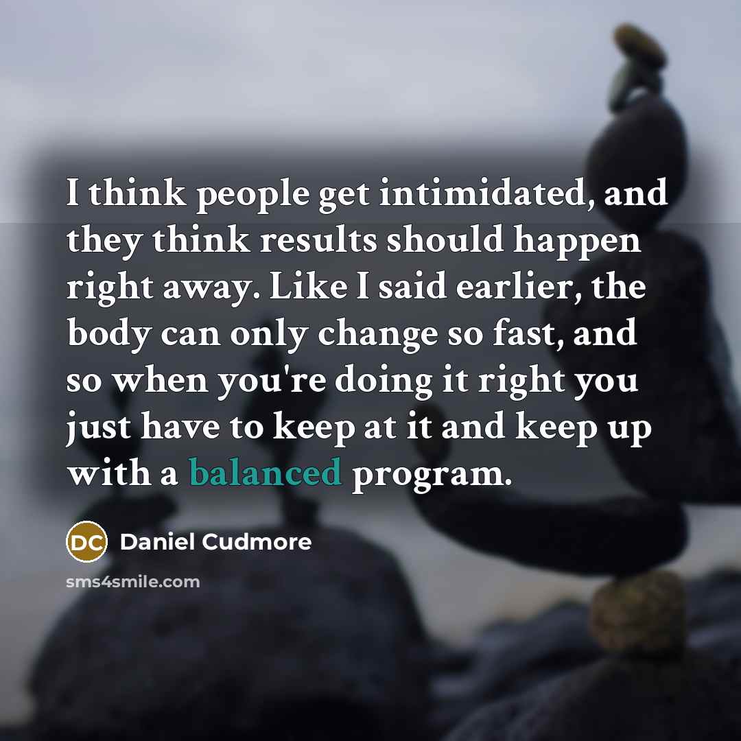 “I think people get intimidated, and they think results should happen right away. Like I said earlier, the body can only change so fast, and so when you're doing it right you just have to keep at it and keep up with a balanced program.” quote by Daniel Cudmore