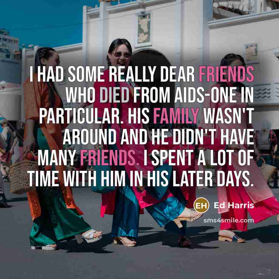 “I had some really dear friends who died from AIDS-one in particular. His family wasn't around and he didn't have many friends. I spent a lot of time with him in his later days.” quote by Ed Harris