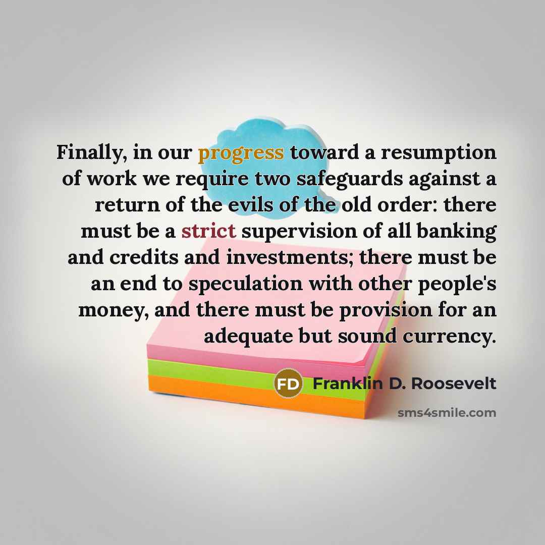 “Finally, in our progress toward a resumption of work we require two safeguards against a return of the evils of the old order: there must be a strict supervision of all banking and credits and investments; there must be an end to speculation with other people's money, and there must be provision…” quote by Franklin D. Roosevelt