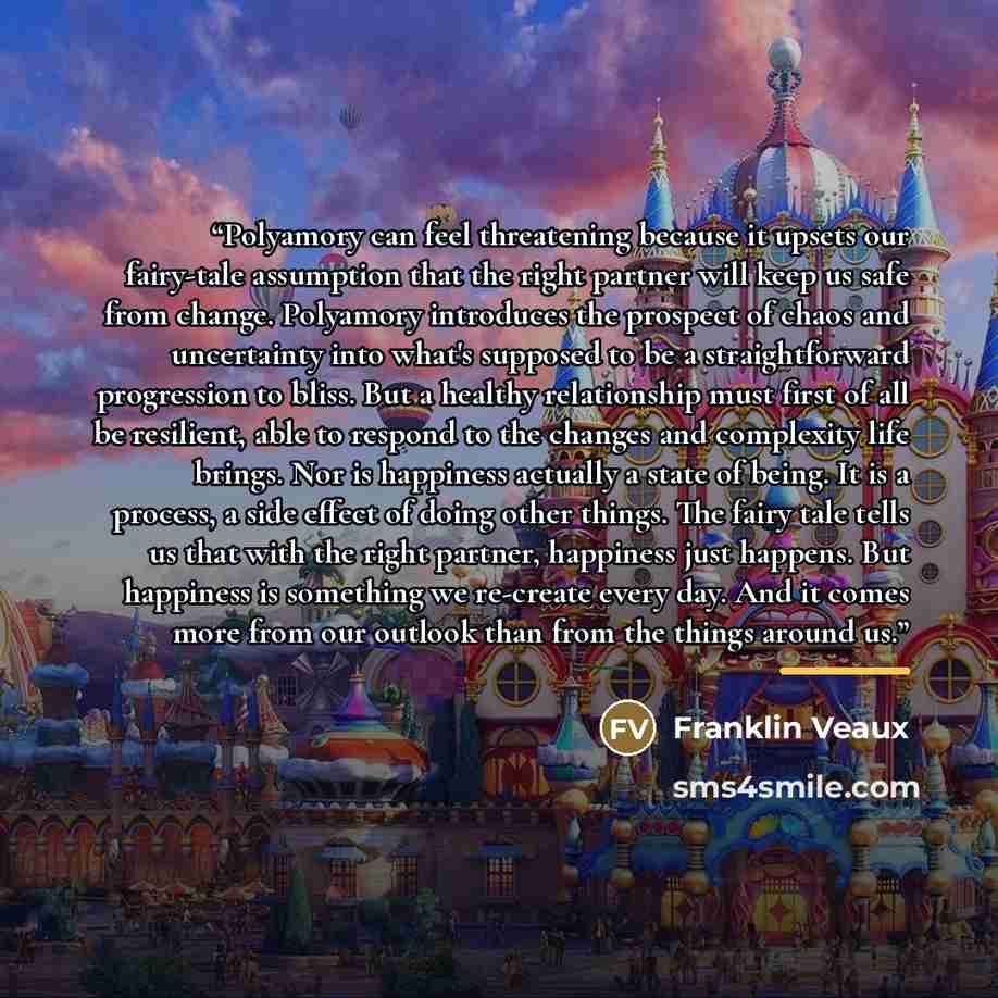 “Polyamory can feel threatening because it upsets our fairy-tale assumption that the right partner will keep us safe from change. Polyamory introduces the prospect of chaos and uncertainty into what's supposed to be a straightforward progression to bliss. But a healthy relationship must first of…” quote by Franklin Veaux