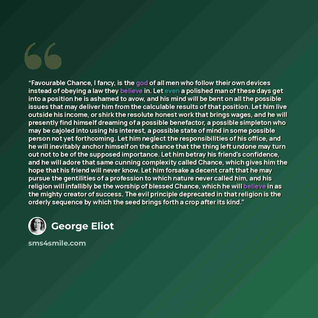 “Favourable Chance, I fancy, is the god of all men who follow their own devices instead of obeying a law they believe in. Let even a polished man of these days get into a position he is ashamed to avow, and his mind will be bent on all the possible issues that may deliver him from the calculable…” quote by George Eliot