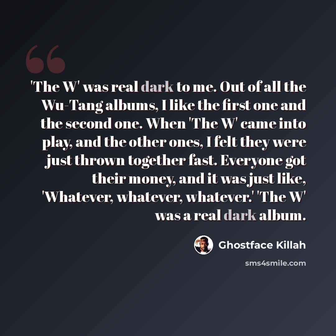 “'The W' was real dark to me. Out of all the Wu-Tang albums, I like the first one and the second one. When 'The W' came into play, and the other ones, I felt they were just thrown together fast. Everyone got their money, and it was just like, 'Whatever, whatever, whatever.' 'The W' was a real dark…” quote by Ghostface Killah