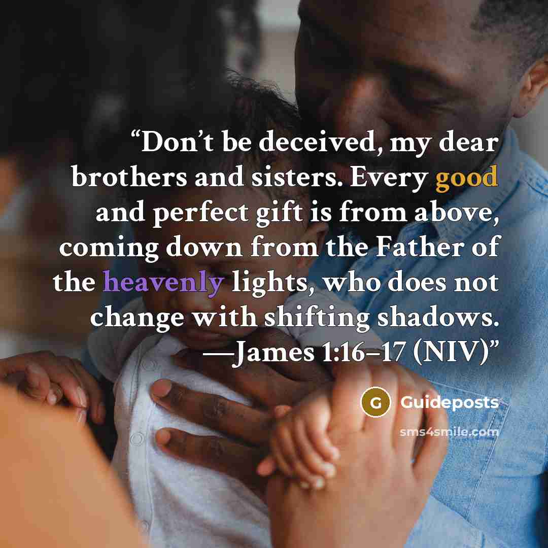 “Don’t be deceived, my dear brothers and sisters. Every good and perfect gift is from above, coming down from the Father of the heavenly lights, who does not change with shifting shadows. —James 1:16–17 (NIV)” quote by Guideposts