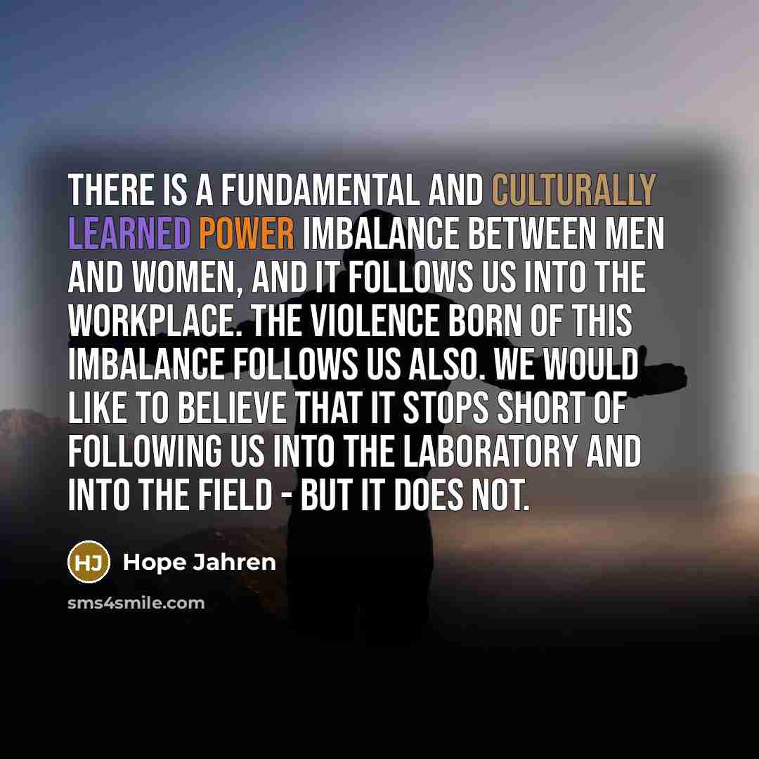 “There is a fundamental and culturally learned power imbalance between men and women, and it follows us into the workplace. The violence born of this imbalance follows us also. We would like to believe that it stops short of following us into the laboratory and into the field - but it does not.” quote by Hope Jahren