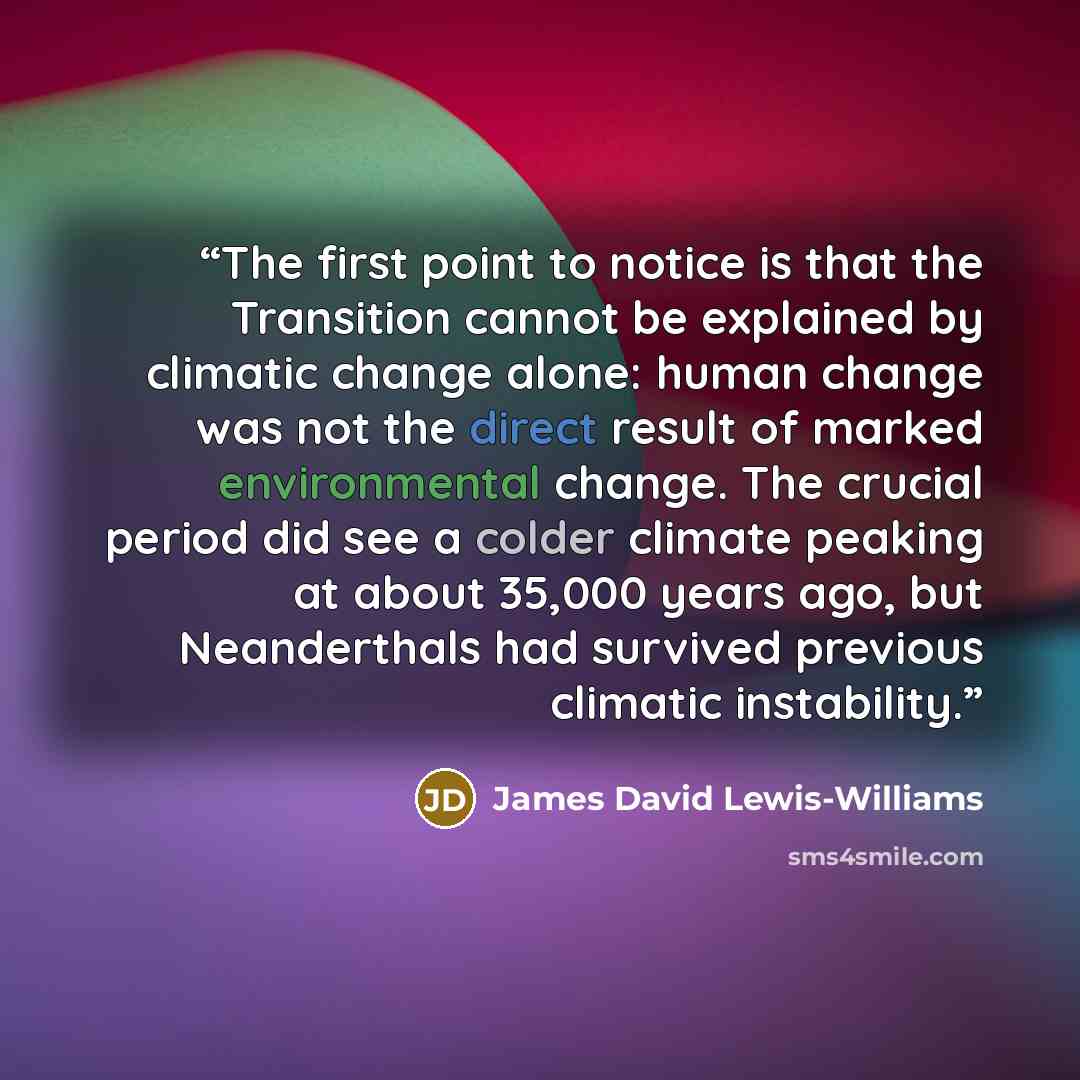 “The first point to notice is that the Transition cannot be explained by climatic change alone: human change was not the direct result of marked environmental change. The crucial period did see a colder climate peaking at about 35,000 years ago, but Neanderthals had survived previous climatic…” quote by James David Lewis-Williams