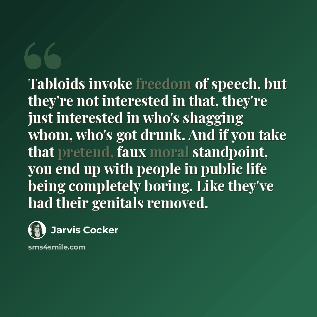 “Tabloids invoke freedom of speech, but they're not interested in that, they're just interested in who's shagging whom, who's got drunk. And if you take that pretend, faux moral standpoint, you end up with people in public life being completely boring. Like they've had their genitals removed.” quote by Jarvis Cocker
