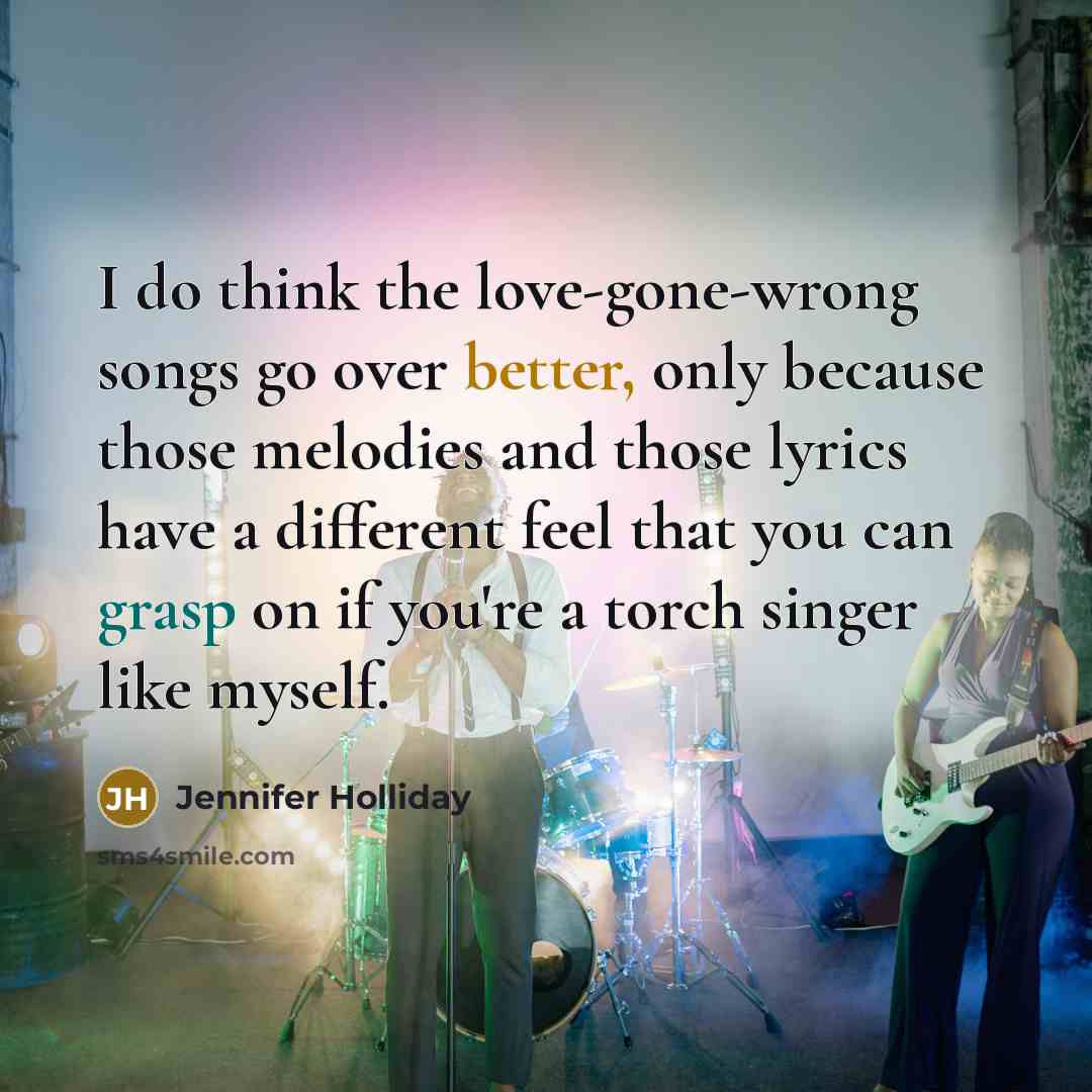 “I do think the love-gone-wrong songs go over better, only because those melodies and those lyrics have a different feel that you can grasp on if you're a torch singer like myself.” quote by Jennifer Holliday