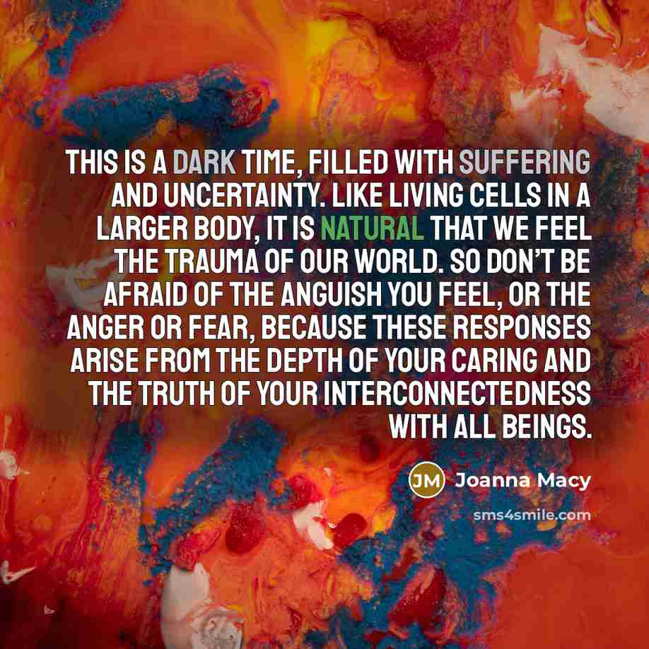 “This is a dark time, filled with suffering and uncertainty. Like living cells in a larger body, it is natural that we feel the trauma of our world. So don’t be afraid of the anguish you feel, or the anger or fear, because these responses arise from the depth of your caring and the truth of your…” quote by Joanna Macy