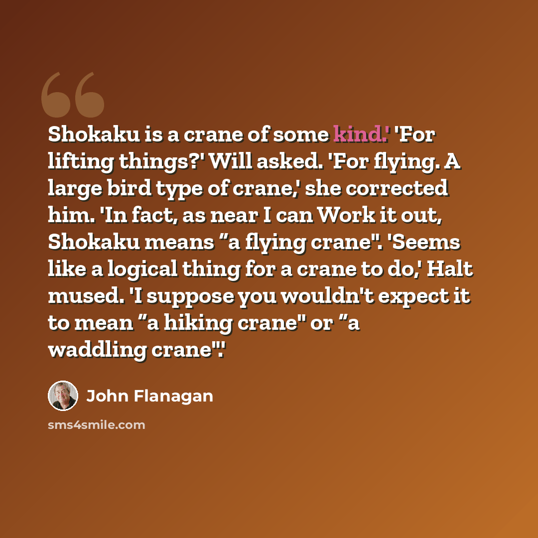 “Shokaku is a crane of some kind.' 'For lifting things?' Will asked. 'For flying. A large bird type of crane,' she corrected him. 'In fact, as near I can Work it out, Shokaku means “a flying crane". 'Seems like a logical thing for a crane to do,' Halt mused. 'I suppose you wouldn't expect it to…” quote by John Flanagan