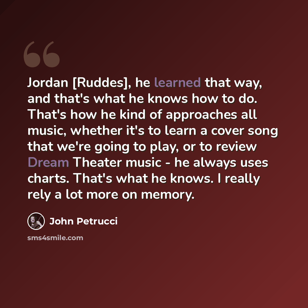 “Jordan [Ruddes], he learned that way, and that's what he knows how to do. That's how he kind of approaches all music, whether it's to learn a cover song that we're going to play, or to review Dream Theater music - he always uses charts. That's what he knows. I really rely a lot more on memory.” quote by John Petrucci