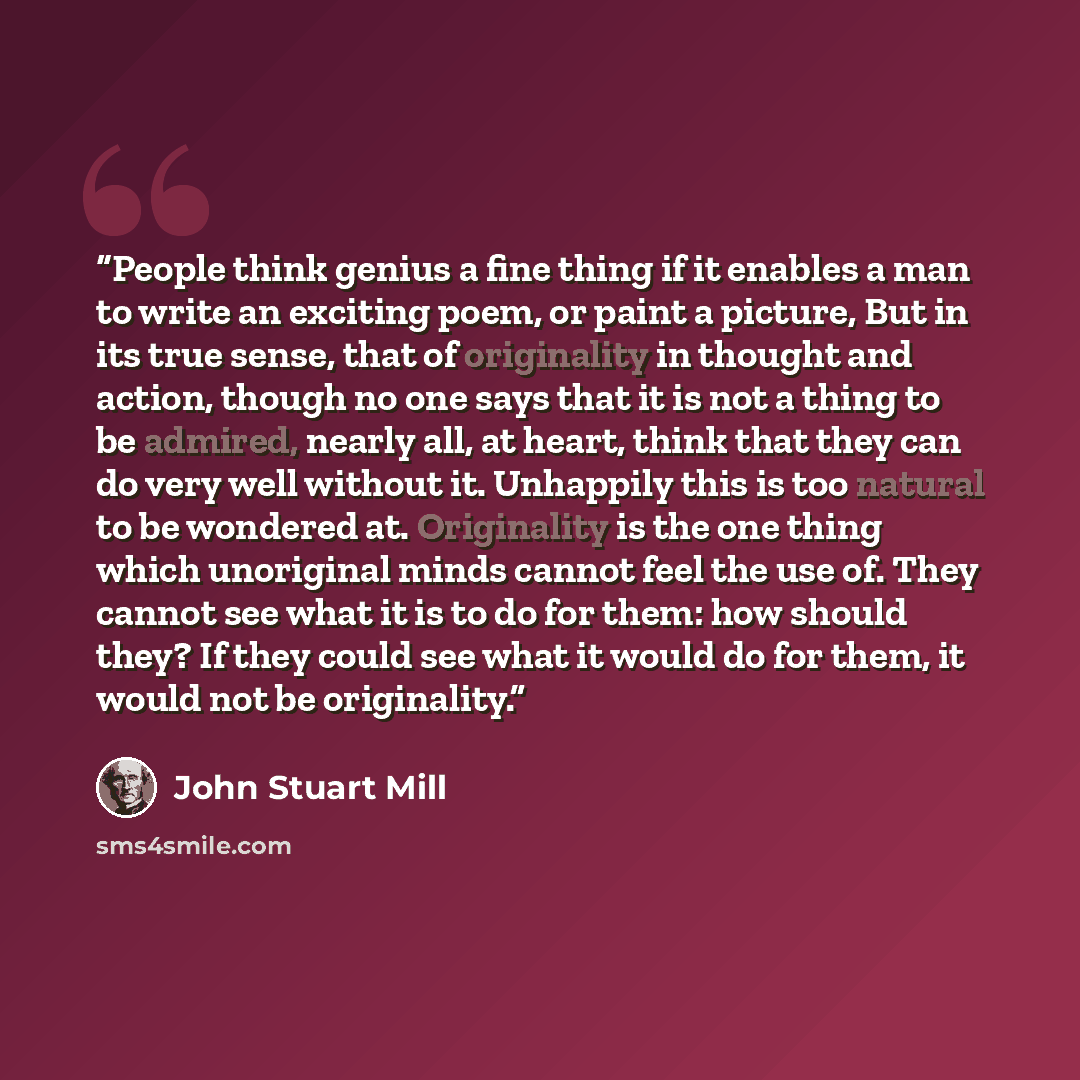“People think genius a fine thing if it enables a man to write an exciting poem, or paint a picture, But in its true sense, that of originality in thought and action, though no one says that it is not a thing to be admired, nearly all, at heart, think that they can do very well without it…” quote by John Stuart Mill